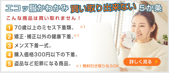 買い取り出来ない５ヶ条〜一度でも着用した下着類、３年以上経過･保管した下着類。セクシーすぎる下着。60歳以上のシルバー下着類。もともとが安い下着、量販店などでの購入品。盗品など犯罪になる商品。