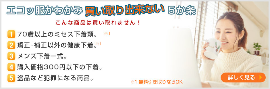 買い取り出来ない５ヶ条〜一度でも着用した下着類、３年以上経過･保管した下着類。セクシーすぎる下着。60歳以上のシルバー下着類。もともとが安い下着、量販店などでの購入品。盗品など犯罪になる商品。